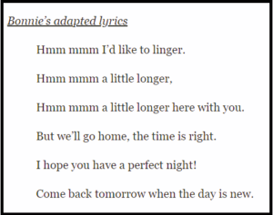 Bonnie’s adapted lyrics Hmm mmm I’d like to linger. Hmm mmm a little longer, Hmm mmm a little longer here with you. But we’ll go home, the time is right. I hope you have a perfect night! Come back tomorrow when the day is new. 