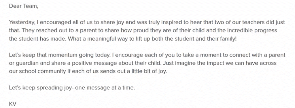 Dear Team,

Yesterday, I encouraged all of us to share joy and was truly inspired to hear that two of our teachers did just that. They reached out to a parent to share how proud they are of their child and the incredible progress the student has made. What a meaningful way to lift up both the student and their family!

Let's keep the momentum going today. I encourage each of you to take a moment to connect with a parent or guardian and share a positive message about their child. Just imagine the impact we can have across our school community if each of us sends out a little bit of joy. 

Let's keep spreading joy, one message at a time.
KV